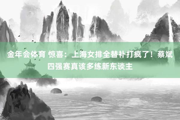 金年会体育 惊喜：上海女排全替补打疯了！蔡斌四强赛真该多练新东谈主