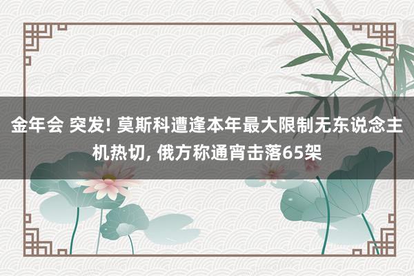 金年会 突发! 莫斯科遭逢本年最大限制无东说念主机热切， 俄方称通宵击落65架