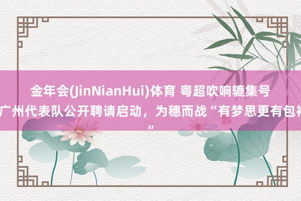 金年会(JinNianHui)体育 粤超吹响辘集号！广州代表队公开聘请启动，为穗而战“有梦思更有包袱”