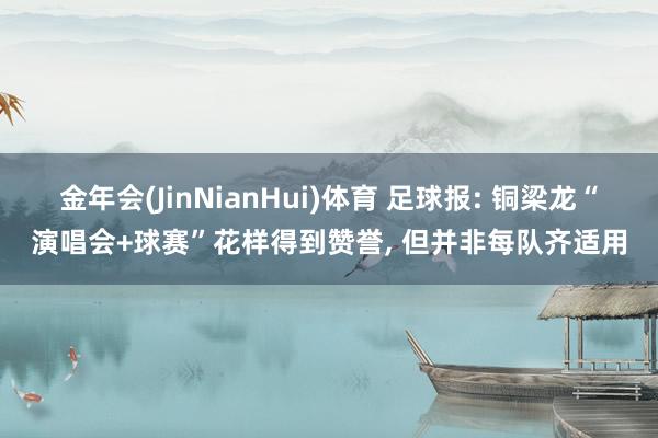 金年会(JinNianHui)体育 足球报: 铜梁龙“演唱会+球赛”花样得到赞誉， 但并非每队齐适用