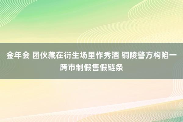 金年会 团伙藏在衍生场里作秀酒 铜陵警方构陷一跨市制假售假链条