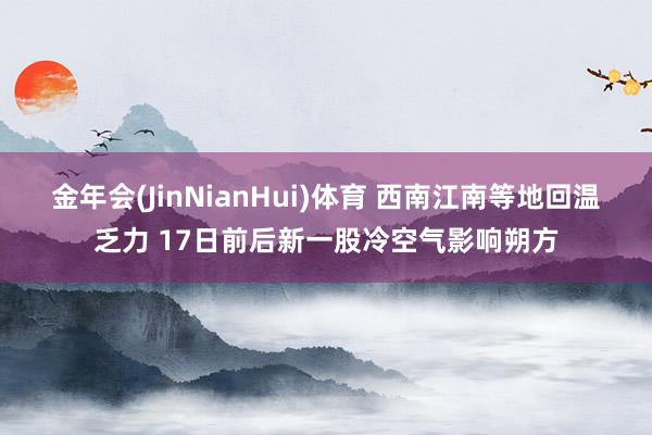 金年会(JinNianHui)体育 西南江南等地回温乏力 17日前后新一股冷空气影响朔方