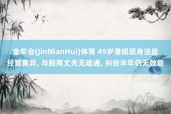 金年会(JinNianHui)体育 49岁港姐现身法庭经管离异， 与殷商丈夫无疏通， 纠纷半年仍无效能