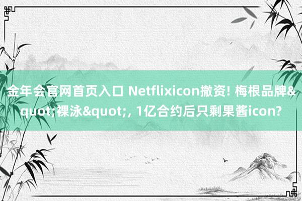 金年会官网首页入口 Netflixicon撤资! 梅根品牌"裸泳"， 1亿合约后只剩果酱icon?
