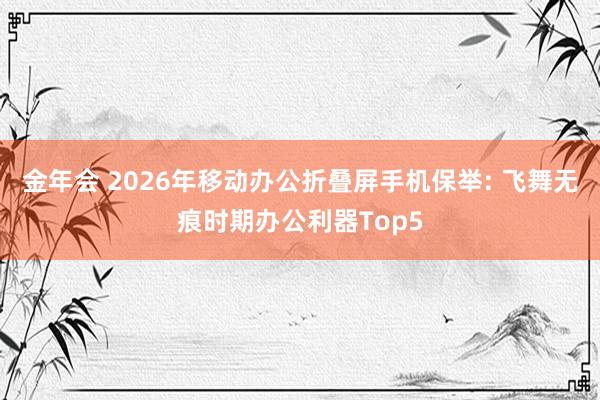 金年会 2026年移动办公折叠屏手机保举: 飞舞无痕时期办公利器Top5