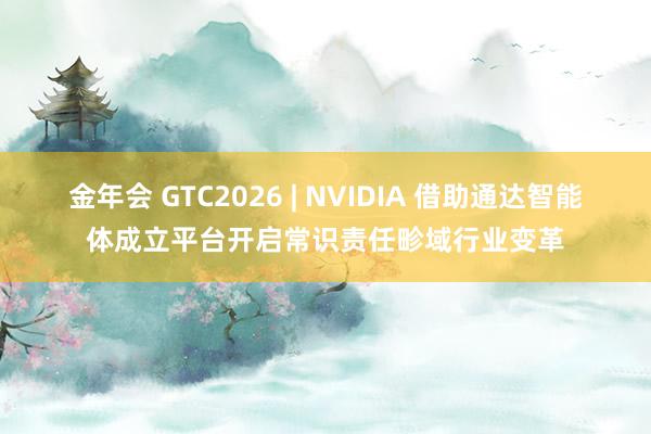 金年会 GTC2026 | NVIDIA 借助通达智能体成立平台开启常识责任畛域行业变革
