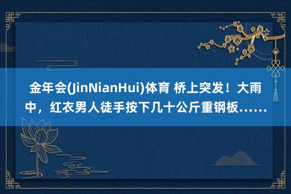 金年会(JinNianHui)体育 桥上突发！大雨中，红衣男人徒手按下几十公斤重钢板……