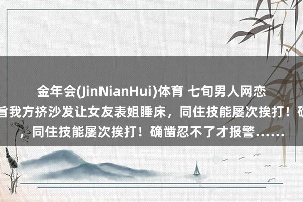 金年会(JinNianHui)体育 七旬男人网恋“27岁女友”4年，本旨我方挤沙发让女友表姐睡床，同住技能屡次挨打！确凿忍不了才报警……