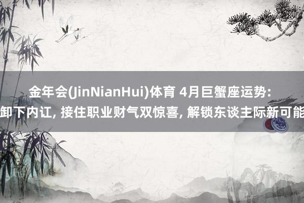 金年会(JinNianHui)体育 4月巨蟹座运势: 卸下内讧， 接住职业财气双惊喜， 解锁东谈主际新可能