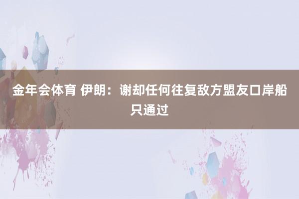 金年会体育 伊朗：谢却任何往复敌方盟友口岸船只通过