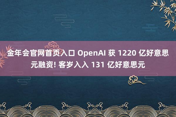 金年会官网首页入口 OpenAI 获 1220 亿好意思元融资! 客岁入入 131 亿好意思元
