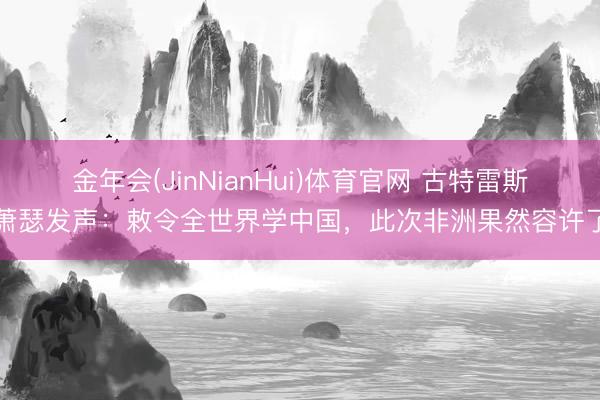 金年会(JinNianHui)体育官网 古特雷斯萧瑟发声：敕令全世界学中国，此次非洲果然容许了