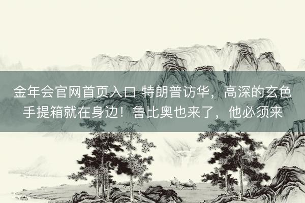 金年会官网首页入口 特朗普访华，高深的玄色手提箱就在身边！鲁比奥也来了，他必须来