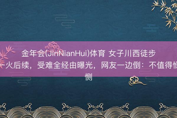 金年会(JinNianHui)体育 女子川西徒步身一火后续，受难全经由曝光，网友一边倒：不值得悯恻