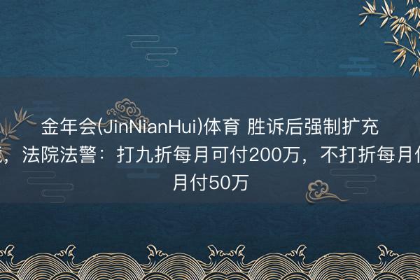 金年会(JinNianHui)体育 胜诉后强制扩充遇逆境，法院法警：打九折每月可付200万，不打折每月付50万