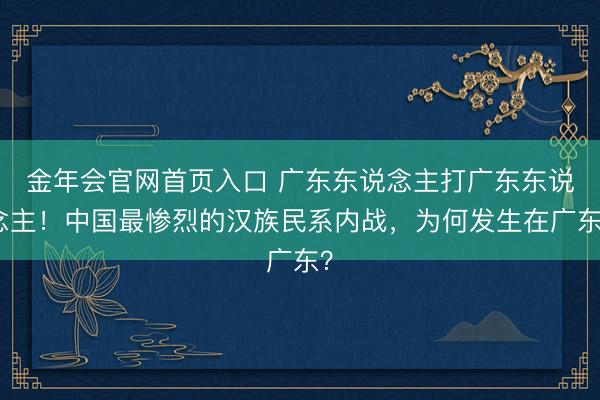金年会官网首页入口 广东东说念主打广东东说念主！中国最惨烈的汉族民系内战，为何发生在广东？