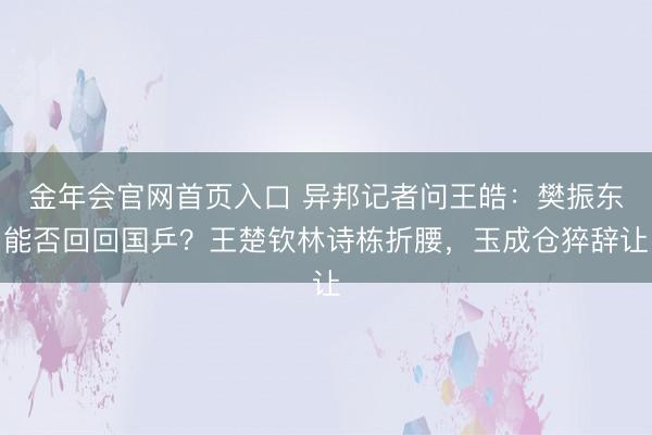 金年会官网首页入口 异邦记者问王皓：樊振东能否回回国乒？王楚钦林诗栋折腰，玉成仓猝辞让