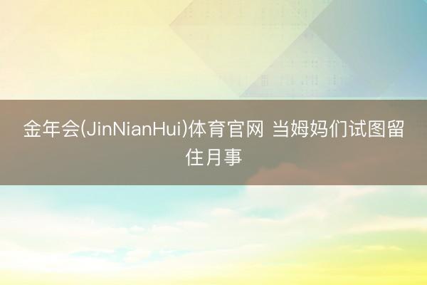 金年会(JinNianHui)体育官网 当姆妈们试图留住月事