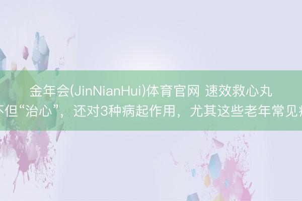 金年会(JinNianHui)体育官网 速效救心丸不但“治心”，还对3种病起作用，尤其这些老年常见病
