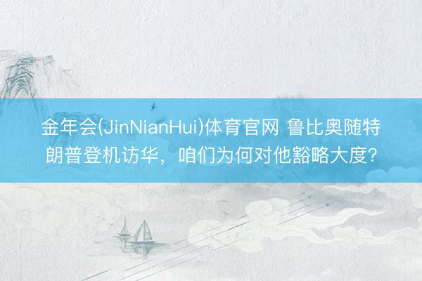 金年会(JinNianHui)体育官网 鲁比奥随特朗普登机访华，咱们为何对他豁略大度？