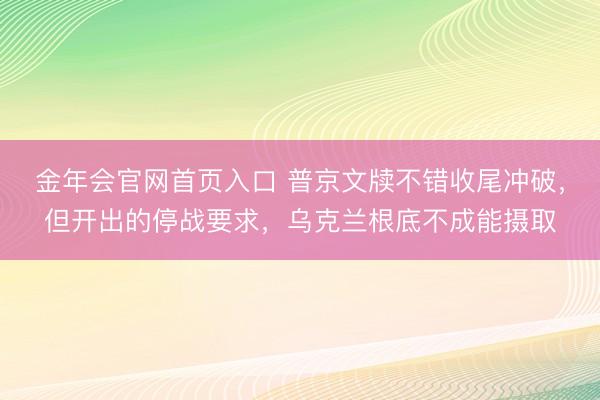 金年会官网首页入口 普京文牍不错收尾冲破，但开出的停战要求，乌克兰根底不成能摄取