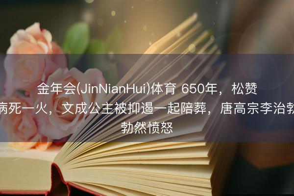 金年会(JinNianHui)体育 650年，松赞干布因病死一火，文成公主被抑遏一起陪葬，唐高宗李治勃然愤怒