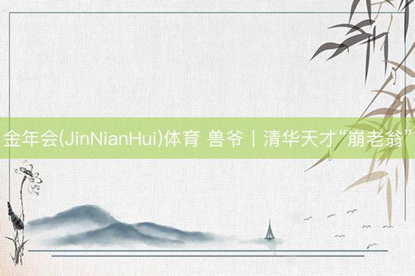 金年会(JinNianHui)体育 兽爷丨清华天才“崩老翁”