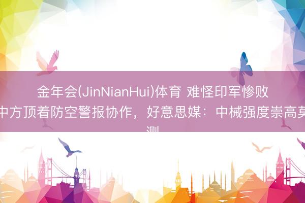 金年会(JinNianHui)体育 难怪印军惨败，中方顶着防空警报协作，好意思媒：中械强度崇高莫测