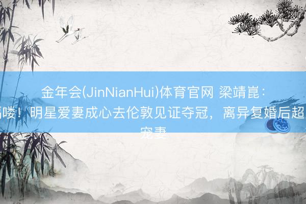 金年会(JinNianHui)体育官网 梁靖崑：幸福喽！明星爱妻成心去伦敦见证夺冠，离异复婚后超宠妻