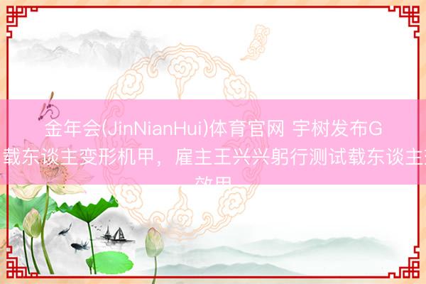 金年会(JinNianHui)体育官网 宇树发布GD01载东谈主变形机甲，雇主王兴兴躬行测试载东谈主效用