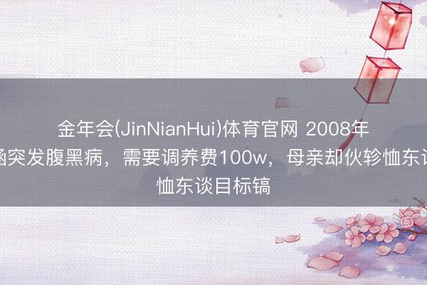 金年会(JinNianHui)体育官网 2008年，张韶涵突发腹黑病，需要调养费100w，母亲却伙轸恤东谈目标镐