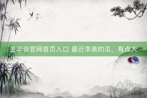 金年会官网首页入口 最近李晨的瓜，有点大