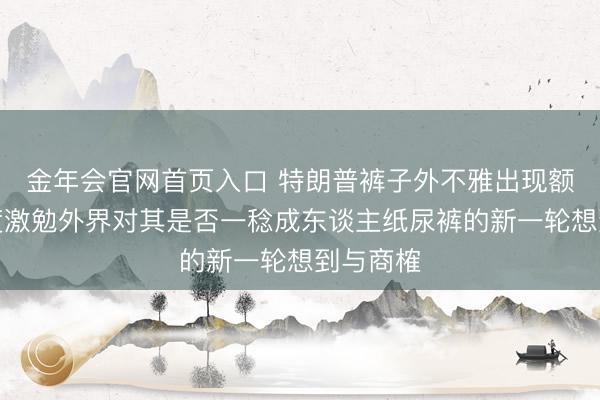 金年会官网首页入口 特朗普裤子外不雅出现额外，再度激勉外界对其是否一稔成东谈主纸尿裤的新一轮想到与商榷