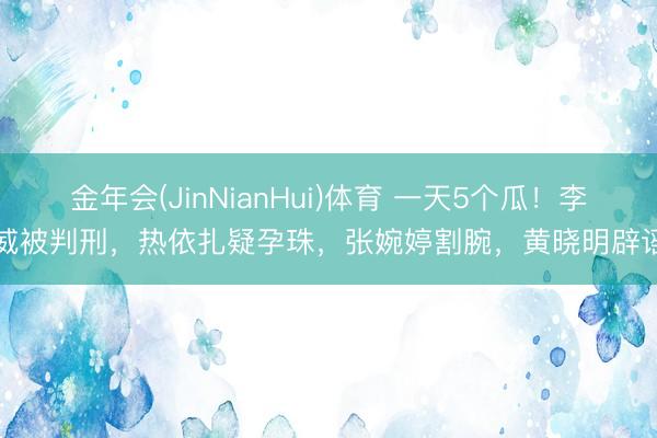 金年会(JinNianHui)体育 一天5个瓜！李威被判刑，热依扎疑孕珠，张婉婷割腕，黄晓明辟谣