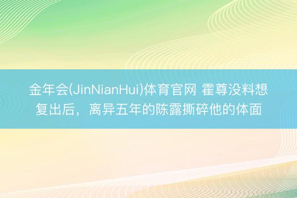 金年会(JinNianHui)体育官网 霍尊没料想复出后，离异五年的陈露撕碎他的体面