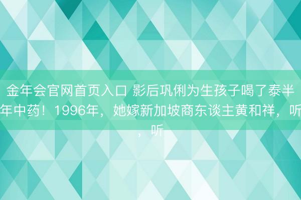 金年会官网首页入口 影后巩俐为生孩子喝了泰半年中药！1996年，她嫁新加坡商东谈主黄和祥，听
