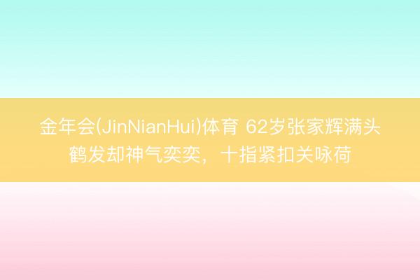 金年会(JinNianHui)体育 62岁张家辉满头鹤发却神气奕奕，十指紧扣关咏荷