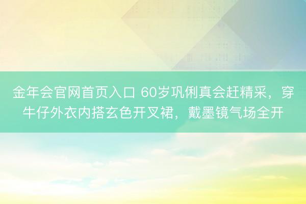 金年会官网首页入口 60岁巩俐真会赶精采，穿牛仔外衣内搭玄色开叉裙，戴墨镜气场全开