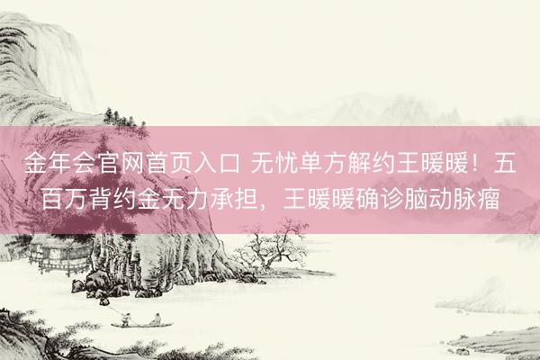 金年会官网首页入口 无忧单方解约王暖暖！五百万背约金无力承担，王暖暖确诊脑动脉瘤