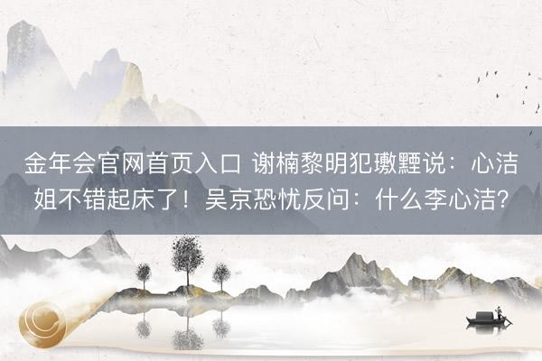 金年会官网首页入口 谢楠黎明犯璷黫说：心洁姐不错起床了！吴京恐忧反问：什么李心洁？