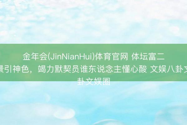 金年会(JinNianHui)体育官网 体坛富二代风景引神色，竭力默契员谁东说念主懂心酸 文娱八卦文娱圈