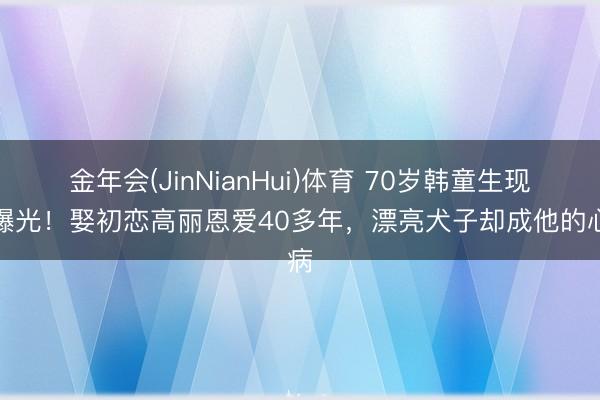 金年会(JinNianHui)体育 70岁韩童生现状曝光！娶初恋高丽恩爱40多年，漂亮犬子却成他的心病