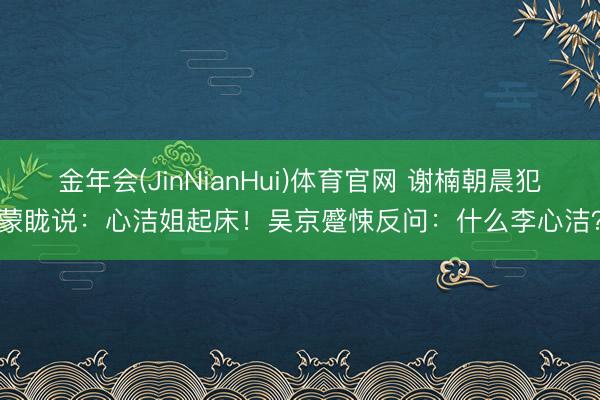 金年会(JinNianHui)体育官网 谢楠朝晨犯蒙眬说：心洁姐起床！吴京蹙悚反问：什么李心洁？