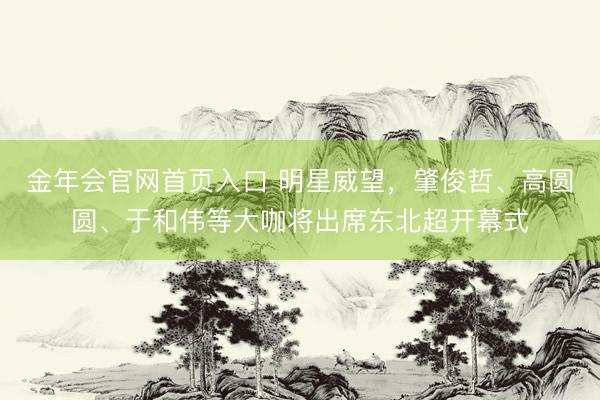 金年会官网首页入口 明星威望，肇俊哲、高圆圆、于和伟等大咖将出席东北超开幕式