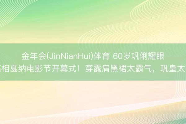 金年会(JinNianHui)体育 60岁巩俐耀眼亮相戛纳电影节开幕式！穿露肩黑裙太霸气，巩皇太牛