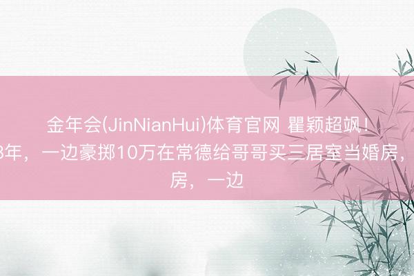 金年会(JinNianHui)体育官网 瞿颖超飒！1998年，一边豪掷10万在常德给哥哥买三居室当婚房，一边