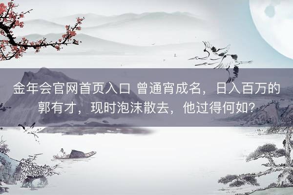 金年会官网首页入口 曾通宵成名，日入百万的郭有才，现时泡沫散去，他过得何如？
