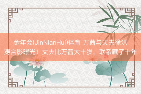 金年会(JinNianHui)体育 万茜与丈夫徐洪涛合影曝光！丈夫比万茜大十岁，联系藏了十年