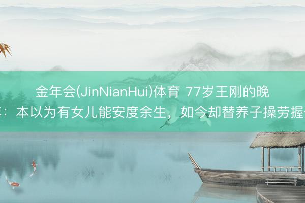 金年会(JinNianHui)体育 77岁王刚的晚年：本以为有女儿能安度余生，如今却替养子操劳握住