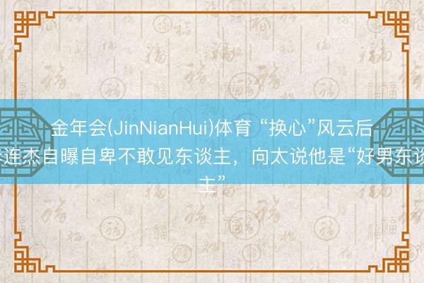 金年会(JinNianHui)体育 “换心”风云后，李连杰自曝自卑不敢见东谈主，向太说他是“好男东谈主”